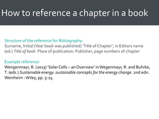 How to reference a chapter in a book
Structure of the reference for Bibliography:
Surname, Initial (Year book was published) ‘Title of Chapter’, in Editors name
(ed.) Title of book. Place of publication: Publisher, page numbers of chapter
Example reference:
Wengenmayr, R. (2013) ‘Solar Cells – an Overview’ inWegenmayr, R. and Buhrke,
T. (eds.) Sustainable energy: sustainable concepts for the energy change. 2nd edn.
Weinheim :Wiley, pp. 5-15.
 