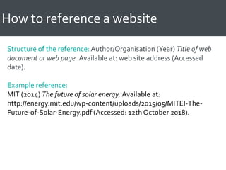 How to reference a website
Structure of the reference: Author/Organisation (Year) Title of web
document or web page. Available at: web site address (Accessed
date).
Example reference:
MIT (2014) The future of solar energy. Available at:
http://energy.mit.edu/wp-content/uploads/2015/05/MITEI-The-
Future-of-Solar-Energy.pdf (Accessed: 12th October 2018).
 