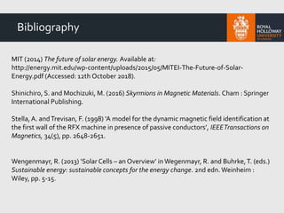 Bibliography
MIT (2014) The future of solar energy. Available at:
http://energy.mit.edu/wp-content/uploads/2015/05/MITEI-The-Future-of-Solar-
Energy.pdf (Accessed: 12th October 2018).
Shinichiro, S. and Mochizuki, M. (2016) Skyrmions in Magnetic Materials. Cham : Springer
International Publishing.
Stella,A. andTrevisan, F. (1998) ‘A model for the dynamic magnetic field identification at
the first wall of the RFX machine in presence of passive conductors’, IEEETransactions on
Magnetics, 34(5), pp. 2648-2651.
Wengenmayr, R. (2013) ‘Solar Cells – an Overview’ in Wegenmayr, R. and Buhrke,T. (eds.)
Sustainable energy: sustainable concepts for the energy change. 2nd edn. Weinheim :
Wiley, pp. 5-15.
 