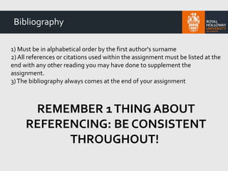 1) Must be in alphabetical order by the first author's surname
2) All references or citations used within the assignment must be listed at the
end with any other reading you may have done to supplement the
assignment.
3)The bibliography always comes at the end of your assignment
REMEMBER 1THING ABOUT
REFERENCING: BE CONSISTENT
THROUGHOUT!
Bibliography
 