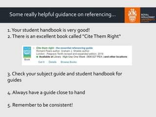 1.Your student handbook is very good!
2.There is an excellent book called "CiteThem Right“
3. Check your subject guide and student handbook for
guides
4. Always have a guide close to hand
5. Remember to be consistent!
Some really helpful guidance on referencing...
 