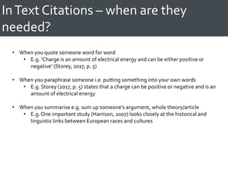 InText Citations – when are they
needed?
• When you quote someone word for word
• E.g. ‘Charge is an amount of electrical energy and can be either positive or
negative’ (Storey, 2017, p. 5)
• When you paraphrase someone i.e. putting something into your own words
• E.g. Storey (2017, p. 5) states that a charge can be positive or negative and is an
amount of electrical energy
• When you summarise e.g. sum up someone’s argument, whole theory/article
• E.g. One important study (Harrison, 2007) looks closely at the historical and
linguistic links between European races and cultures
 