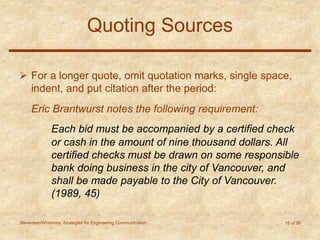 Stevenson/Whitmore: Strategies for Engineering Communication 15 of 35
Quoting Sources
 For a longer quote, omit quotation marks, single space,
indent, and put citation after the period:
Eric Brantwurst notes the following requirement:
Each bid must be accompanied by a certified check
or cash in the amount of nine thousand dollars. All
certified checks must be drawn on some responsible
bank doing business in the city of Vancouver, and
shall be made payable to the City of Vancouver.
(1989, 45)
 
