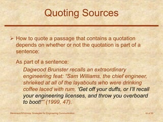 Stevenson/Whitmore: Strategies for Engineering Communication 16 of 35
Quoting Sources
 How to quote a passage that contains a quotation
depends on whether or not the quotation is part of a
sentence:
As part of a sentence:
Dagwood Brunster recalls an extraordinary
engineering feat: “Sam Williams, the chief engineer,
shrieked at all of the layabouts who were drinking
coffee laced with rum, ‘Get off your duffs, or I’ll recall
your engineering licenses, and throw you overboard
to boot!’” (1999, 47).
 