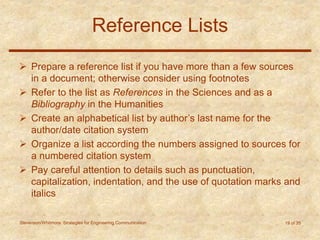 Stevenson/Whitmore: Strategies for Engineering Communication 19 of 35
Reference Lists
 Prepare a reference list if you have more than a few sources
in a document; otherwise consider using footnotes
 Refer to the list as References in the Sciences and as a
Bibliography in the Humanities
 Create an alphabetical list by author’s last name for the
author/date citation system
 Organize a list according the numbers assigned to sources for
a numbered citation system
 Pay careful attention to details such as punctuation,
capitalization, indentation, and the use of quotation marks and
italics
 