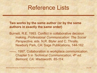 Stevenson/Whitmore: Strategies for Engineering Communication 20 of 35
Reference Lists
Two works by the same author (or by the same
authors in exactly the same order)
Burnett, R.E. 1993. Conflict in collaborative decision
making. Professional Communication: The Social
Perspective, eds. N.R. Blyler and C. Thralls.
Newbury Park, CA: Sage Publications, 144-162.
------. 1997. Collaboration in workplace communication.
Chapter 5 in Technical Communication, 4th ed.
Belmont, CA: Wadsworth, 85-114.
 