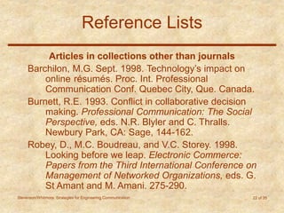 Stevenson/Whitmore: Strategies for Engineering Communication 22 of 35
Reference Lists
Articles in collections other than journals
Barchilon, M.G. Sept. 1998. Technology’s impact on
online résumés. Proc. Int. Professional
Communication Conf. Quebec City, Que. Canada.
Burnett, R.E. 1993. Conflict in collaborative decision
making. Professional Communication: The Social
Perspective, eds. N.R. Blyler and C. Thralls.
Newbury Park, CA: Sage, 144-162.
Robey, D., M.C. Boudreau, and V.C. Storey. 1998.
Looking before we leap. Electronic Commerce:
Papers from the Third International Conference on
Management of Networked Organizations, eds. G.
St Amant and M. Amani. 275-290.
 