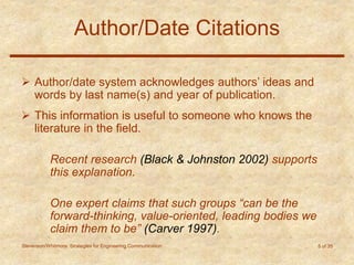 Stevenson/Whitmore: Strategies for Engineering Communication 5 of 35
Author/Date Citations
 Author/date system acknowledges authors’ ideas and
words by last name(s) and year of publication.
 This information is useful to someone who knows the
literature in the field.
Recent research (Black & Johnston 2002) supports
this explanation.
One expert claims that such groups “can be the
forward-thinking, value-oriented, leading bodies we
claim them to be” (Carver 1997).
 
