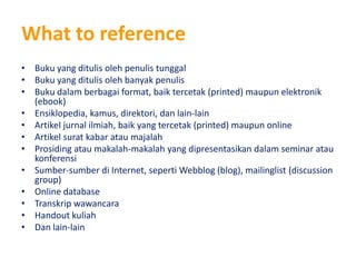 What to reference
• Buku yang ditulis oleh penulis tunggal
• Buku yang ditulis oleh banyak penulis
• Buku dalam berbagai format, baik tercetak (printed) maupun elektronik
  (ebook)
• Ensiklopedia, kamus, direktori, dan lain-lain
• Artikel jurnal ilmiah, baik yang tercetak (printed) maupun online
• Artikel surat kabar atau majalah
• Prosiding atau makalah-makalah yang dipresentasikan dalam seminar atau
  konferensi
• Sumber-sumber di Internet, seperti Webblog (blog), mailinglist (discussion
  group)
• Online database
• Transkrip wawancara
• Handout kuliah
• Dan lain-lain
 