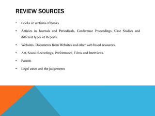 REVIEW SOURCES
• Books or sections of books
• Articles in Journals and Periodicals, Conference Proceedings, Case Studies and
different types of Reports.
• Websites, Documents from Websites and other web based resources.
• Art, Sound Recordings, Performance, Films and Interviews.
• Patents
• Legal cases and the judgements
 