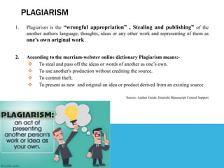 PLAGIARISM
1. Plagiarism is the “wrongful appropriation” , Stealing and publishing” of the
another authors language, thoughts, ideas or any other work and representing of them as
one’s own original work
2. According to the merriam-webster online dictionary Plagiarism means:-
 To steal and pass off the ideas or words of another as one’s own.
 To use another's production without crediting the source.
 To commit theft.
 To present as new and original an idea or product derived from an existing source
Source: Author Guide, Emerald Manuscript Central Support
 