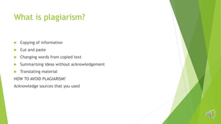 What is plagiarism?
 Copying of information
 Cut and paste
 Changing words from copied text
 Summarising ideas without acknowledgement
 Translating material
HOW TO AVOID PLAGIARISM?
Acknowledge sources that you used
 