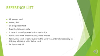 REFERENCE LIST
 All sources used
 How to do it?
 On a separate sheet
 Organized alphabetically
 If there is no author order by the source title
 For multiple work by same author, order by date
 For multiple work by same author in the same year, order alphabetically by
title and allocate a letter (a,b,c etc.)
 Be double spaced
 