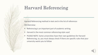 Harvard Referencing
Harvard Referencing method in-text and in the list of references
AN Overview:
 Referencing is an important part of academic writing
 Harvard is the most common referencing style used
 PLEASE NOTE: Some universities have their own guidelines for Harvard
Referencing, so, you must always check if there are specific rules that your
university wants you to follow
 
