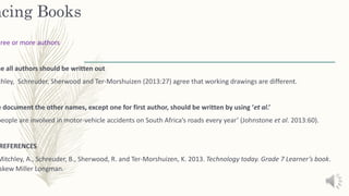 ncing Books
hree or more authors
me all authors should be written out
chley, Schreuder, Sherwood and Ter-Morshuizen (2013:27) agree that working drawings are different.
e document the other names, except one for first author, should be written by using ‘et al.’
people are involved in motor-vehicle accidents on South Africa’s roads every year’ (Johnstone et al. 2013:60).
REFERENCES
Mitchley, A., Schreuder, B., Sherwood, R. and Ter-Morshuizen, K. 2013. Technology today. Grade 7 Learner’s book.
skew Miller Longman.
 