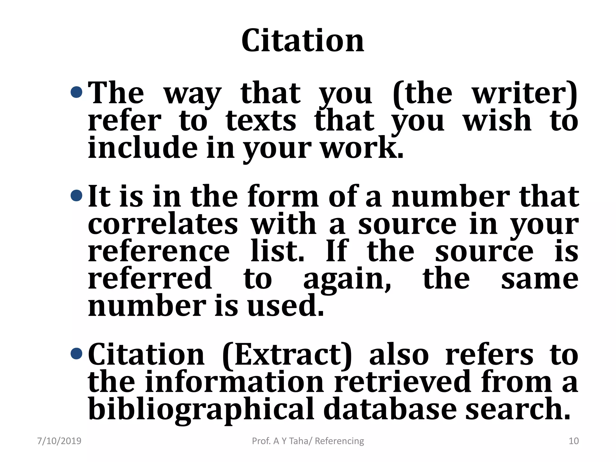 Citation
•The way that you (the writer)
refer to texts that you wish to
include in your work.
•It is in the form of a number that
correlates with a source in your
reference list. If the source is
referred to again, the same
number is used.
•Citation (Extract) also refers to
the information retrieved from a
bibliographical database search.
Prof. A Y Taha/ Referencing7/10/2019 10
 