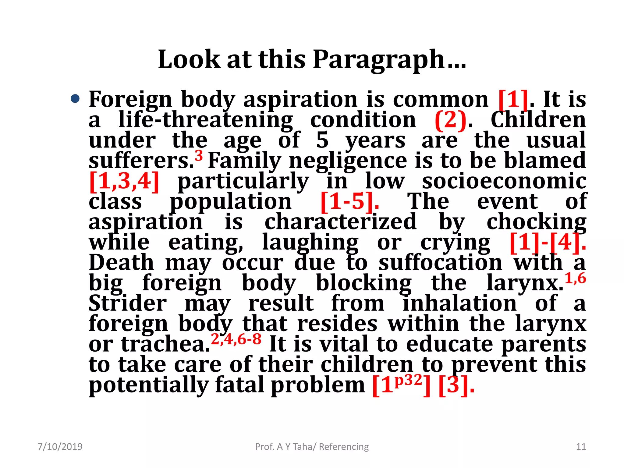 Look at this Paragraph…
• Foreign body aspiration is common [1]. It is
a life-threatening condition (2). Children
under the age of 5 years are the usual
sufferers.3 Family negligence is to be blamed
[1,3,4] particularly in low socioeconomic
class population [1-5]. The event of
aspiration is characterized by chocking
while eating, laughing or crying [1]-[4].
Death may occur due to suffocation with a
big foreign body blocking the larynx.1,6
Strider may result from inhalation of a
foreign body that resides within the larynx
or trachea.2,4,6-8 It is vital to educate parents
to take care of their children to prevent this
potentially fatal problem [1p32] [3].
Prof. A Y Taha/ Referencing7/10/2019 11
 