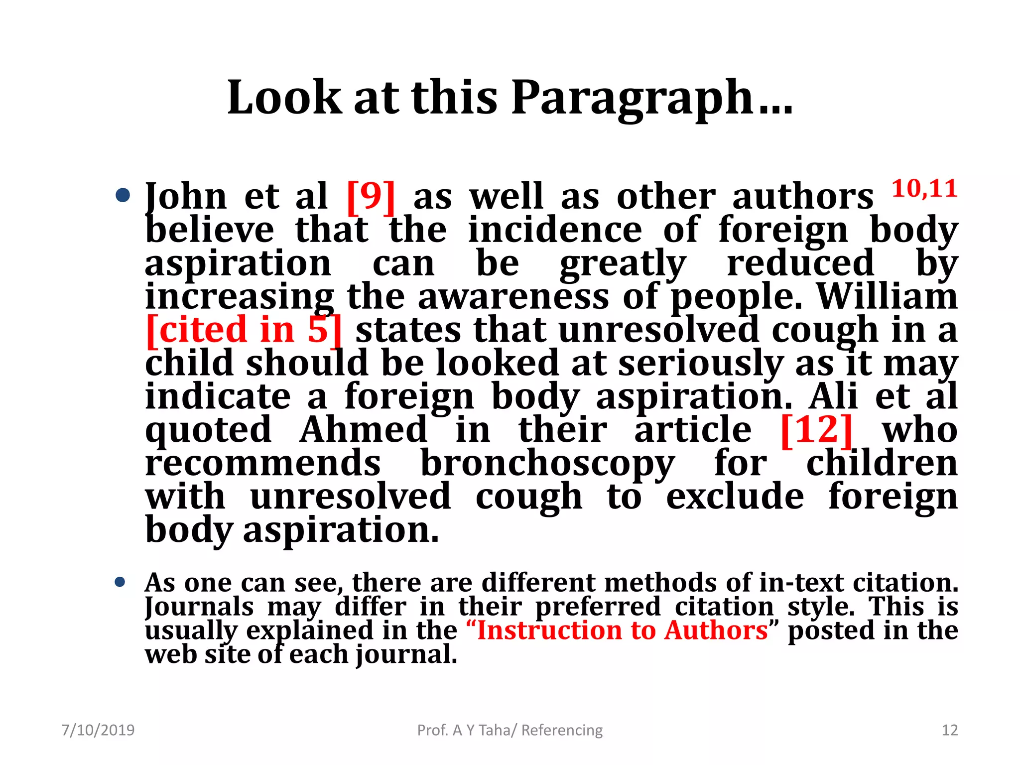 Look at this Paragraph…
• John et al [9] as well as other authors 10,11
believe that the incidence of foreign body
aspiration can be greatly reduced by
increasing the awareness of people. William
[cited in 5] states that unresolved cough in a
child should be looked at seriously as it may
indicate a foreign body aspiration. Ali et al
quoted Ahmed in their article [12] who
recommends bronchoscopy for children
with unresolved cough to exclude foreign
body aspiration.
• As one can see, there are different methods of in-text citation.
Journals may differ in their preferred citation style. This is
usually explained in the “Instruction to Authors” posted in the
web site of each journal.
Prof. A Y Taha/ Referencing7/10/2019 12
 