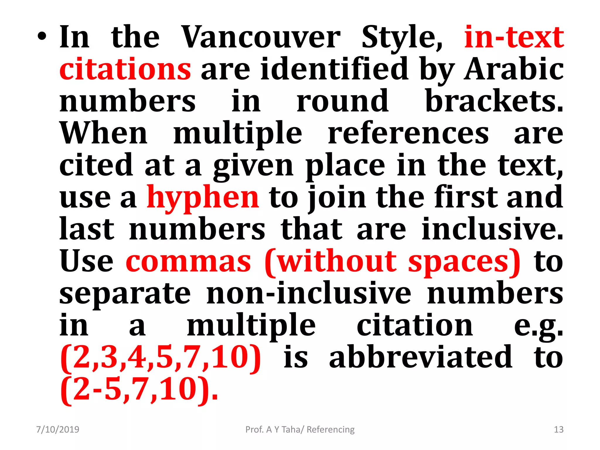 • In the Vancouver Style, in-text
citations are identified by Arabic
numbers in round brackets.
When multiple references are
cited at a given place in the text,
use a hyphen to join the first and
last numbers that are inclusive.
Use commas (without spaces) to
separate non-inclusive numbers
in a multiple citation e.g.
(2,3,4,5,7,10) is abbreviated to
(2-5,7,10).
Prof. A Y Taha/ Referencing7/10/2019 13
 