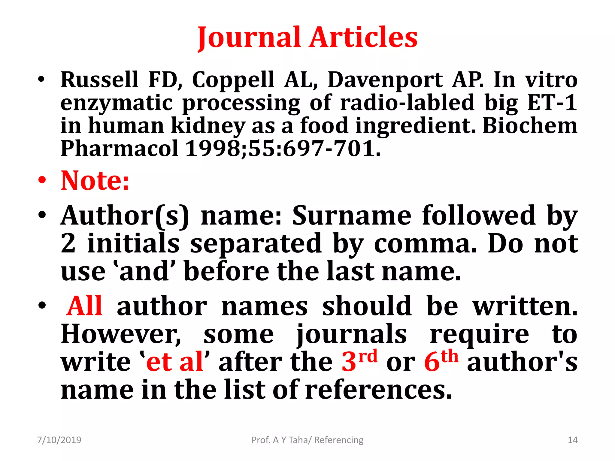 Journal Articles
• Russell FD, Coppell AL, Davenport AP. In vitro
enzymatic processing of radio-labled big ET-1
in human kidney as a food ingredient. Biochem
Pharmacol 1998;55:697-701.
• Note:
• Author(s) name: Surname followed by
2 initials separated by comma. Do not
use ‛and’ before the last name.
• All author names should be written.
However, some journals require to
write ‛et al’ after the 3rd or 6th author's
name in the list of references.
Prof. A Y Taha/ Referencing7/10/2019 14
 
