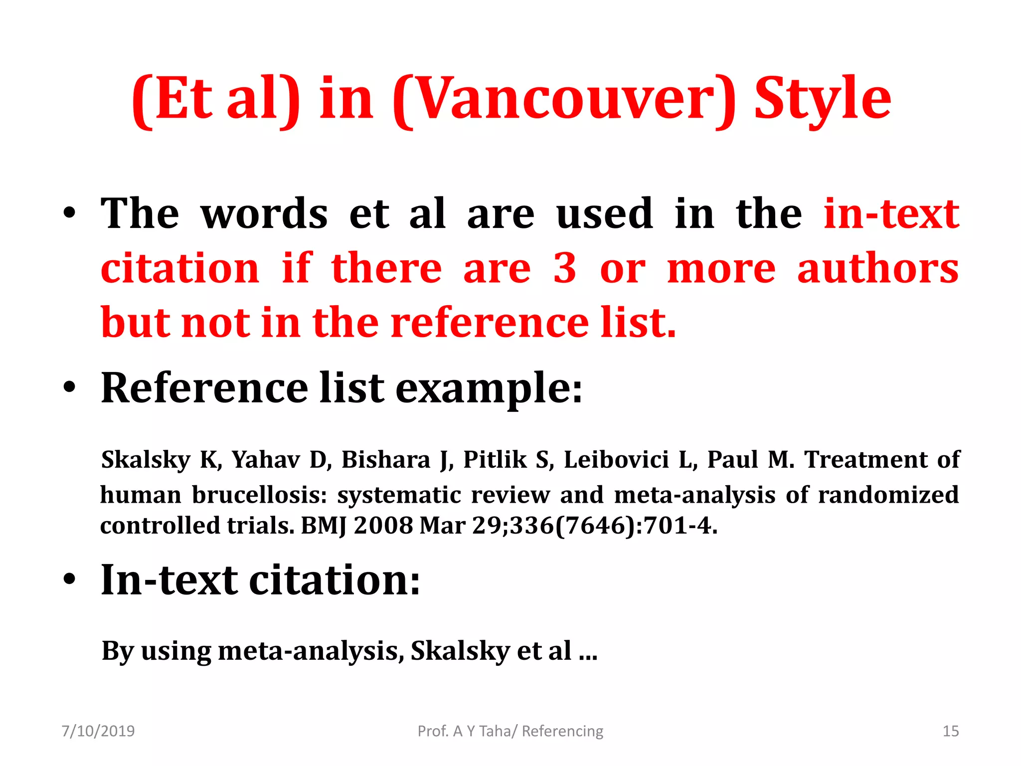 (Et al) in (Vancouver) Style
• The words et al are used in the in-text
citation if there are 3 or more authors
but not in the reference list.
• Reference list example:
Skalsky K, Yahav D, Bishara J, Pitlik S, Leibovici L, Paul M. Treatment of
human brucellosis: systematic review and meta-analysis of randomized
controlled trials. BMJ 2008 Mar 29;336(7646):701-4.
• In-text citation:
By using meta-analysis, Skalsky et al ...
Prof. A Y Taha/ Referencing7/10/2019 15
 