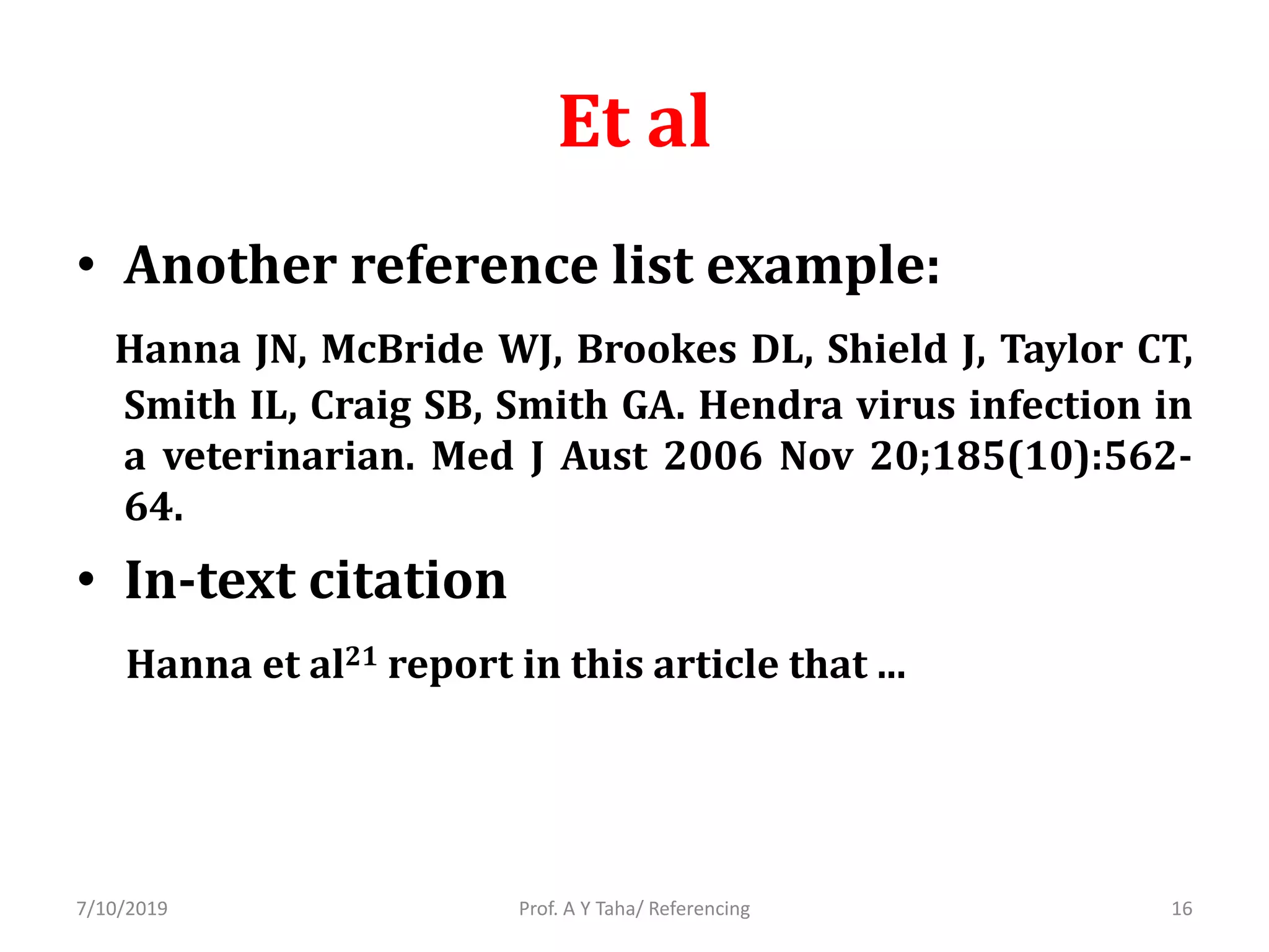Et al
• Another reference list example:
Hanna JN, McBride WJ, Brookes DL, Shield J, Taylor CT,
Smith IL, Craig SB, Smith GA. Hendra virus infection in
a veterinarian. Med J Aust 2006 Nov 20;185(10):562-
64.
• In-text citation
Hanna et al21 report in this article that ...
Prof. A Y Taha/ Referencing7/10/2019 16
 