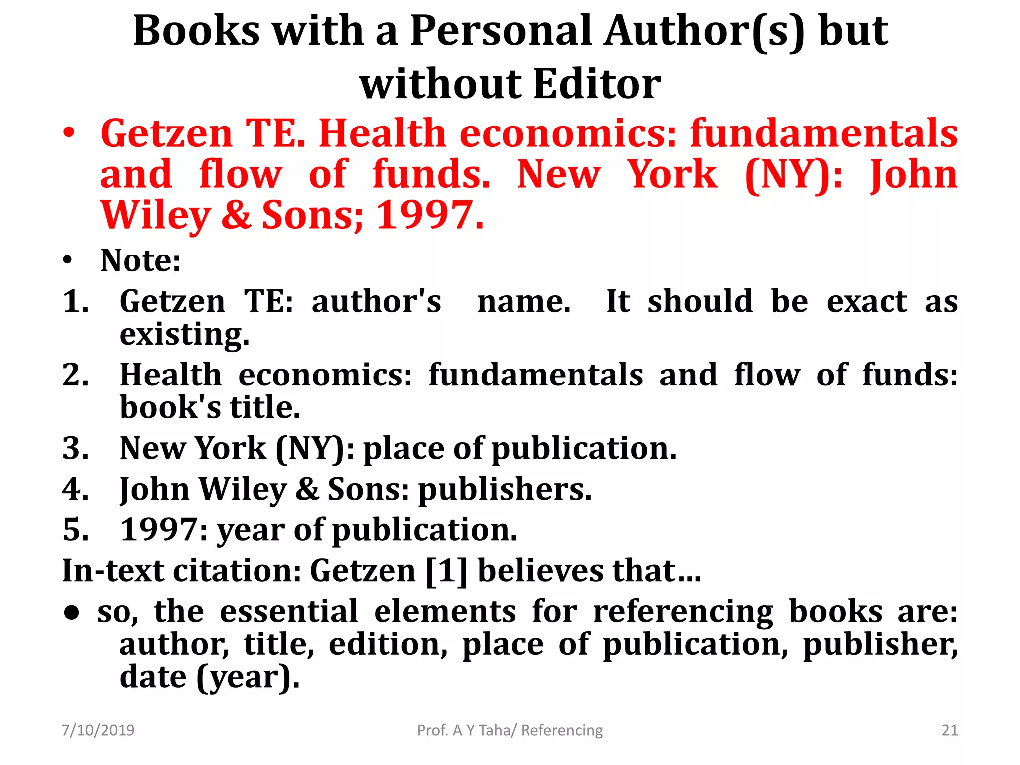 Books with a Personal Author(s) but
without Editor
• Getzen TE. Health economics: fundamentals
and flow of funds. New York (NY): John
Wiley & Sons; 1997.
• Note:
1. Getzen TE: author's name. It should be exact as
existing.
2. Health economics: fundamentals and flow of funds:
book's title.
3. New York (NY): place of publication.
4. John Wiley & Sons: publishers.
5. 1997: year of publication.
In-text citation: Getzen [1] believes that…
● so, the essential elements for referencing books are:
author, title, edition, place of publication, publisher,
date (year).
Prof. A Y Taha/ Referencing7/10/2019 21
 
