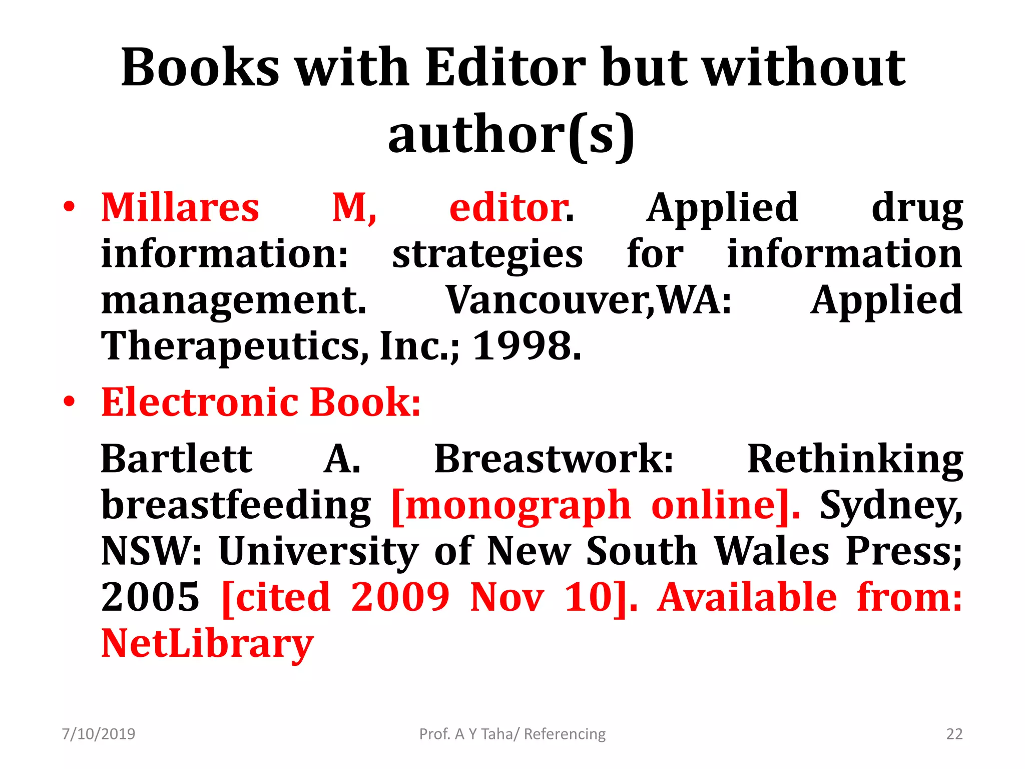 Books with Editor but without
author(s)
• Millares M, editor. Applied drug
information: strategies for information
management. Vancouver,WA: Applied
Therapeutics, Inc.; 1998.
• Electronic Book:
Bartlett A. Breastwork: Rethinking
breastfeeding [monograph online]. Sydney,
NSW: University of New South Wales Press;
2005 [cited 2009 Nov 10]. Available from:
NetLibrary
Prof. A Y Taha/ Referencing7/10/2019 22
 