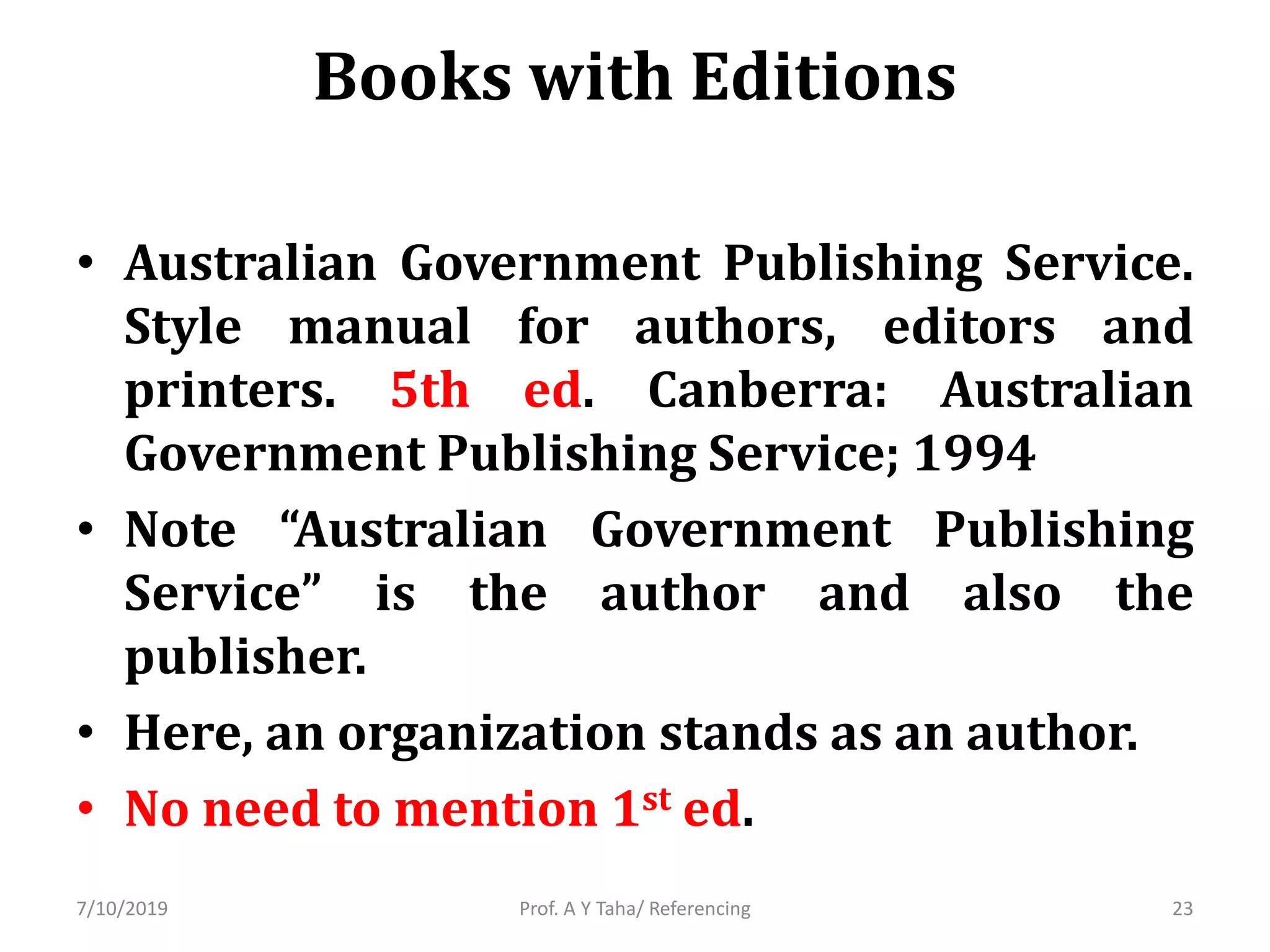 Books with Editions
• Australian Government Publishing Service.
Style manual for authors, editors and
printers. 5th ed. Canberra: Australian
Government Publishing Service; 1994
• Note “Australian Government Publishing
Service” is the author and also the
publisher.
• Here, an organization stands as an author.
• No need to mention 1st ed.
Prof. A Y Taha/ Referencing7/10/2019 23
 