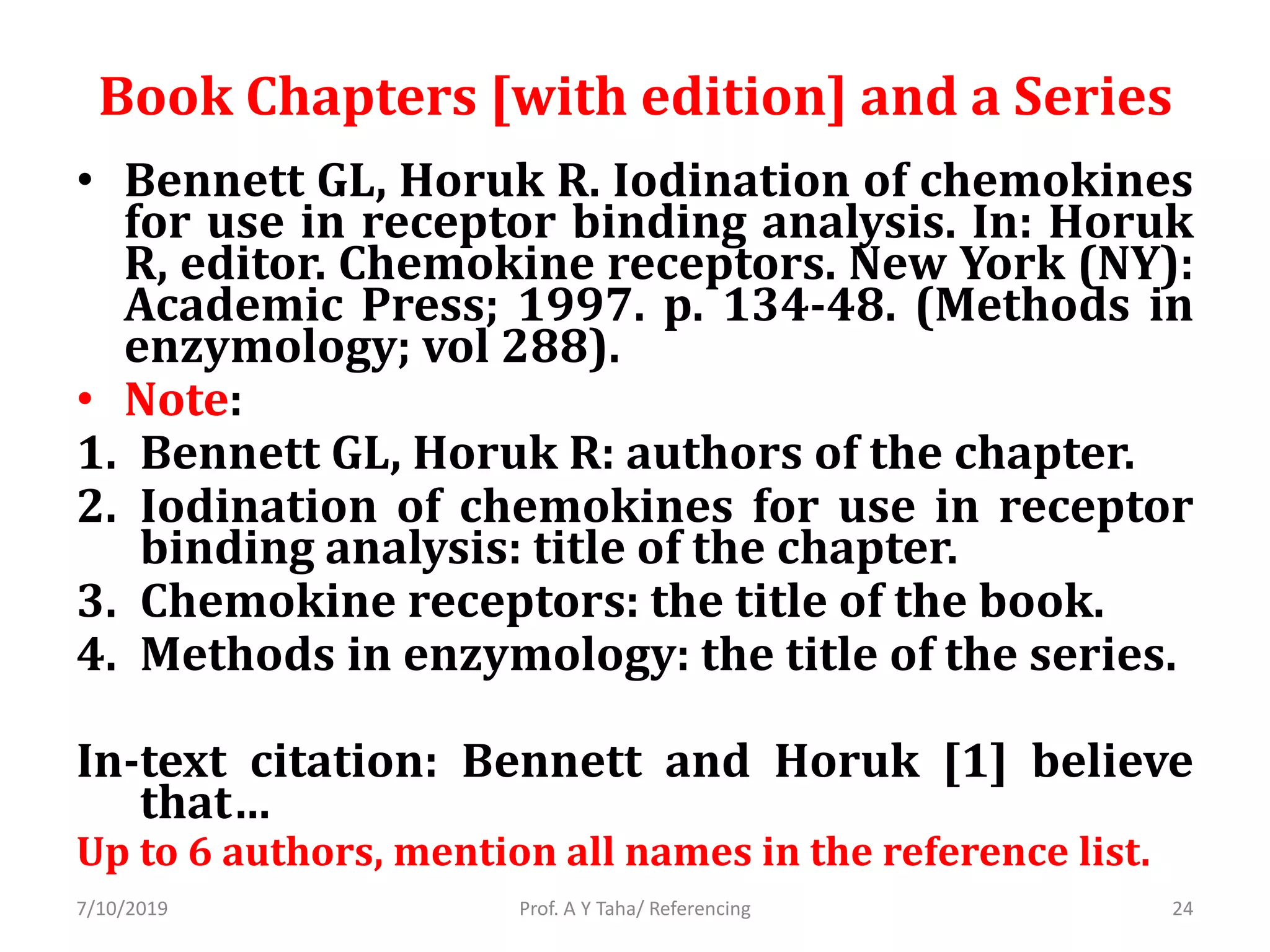 Book Chapters [with edition] and a Series
• Bennett GL, Horuk R. Iodination of chemokines
for use in receptor binding analysis. In: Horuk
R, editor. Chemokine receptors. New York (NY):
Academic Press; 1997. p. 134-48. (Methods in
enzymology; vol 288).
• Note:
1. Bennett GL, Horuk R: authors of the chapter.
2. Iodination of chemokines for use in receptor
binding analysis: title of the chapter.
3. Chemokine receptors: the title of the book.
4. Methods in enzymology: the title of the series.
In-text citation: Bennett and Horuk [1] believe
that…
Up to 6 authors, mention all names in the reference list.
Prof. A Y Taha/ Referencing7/10/2019 24
 