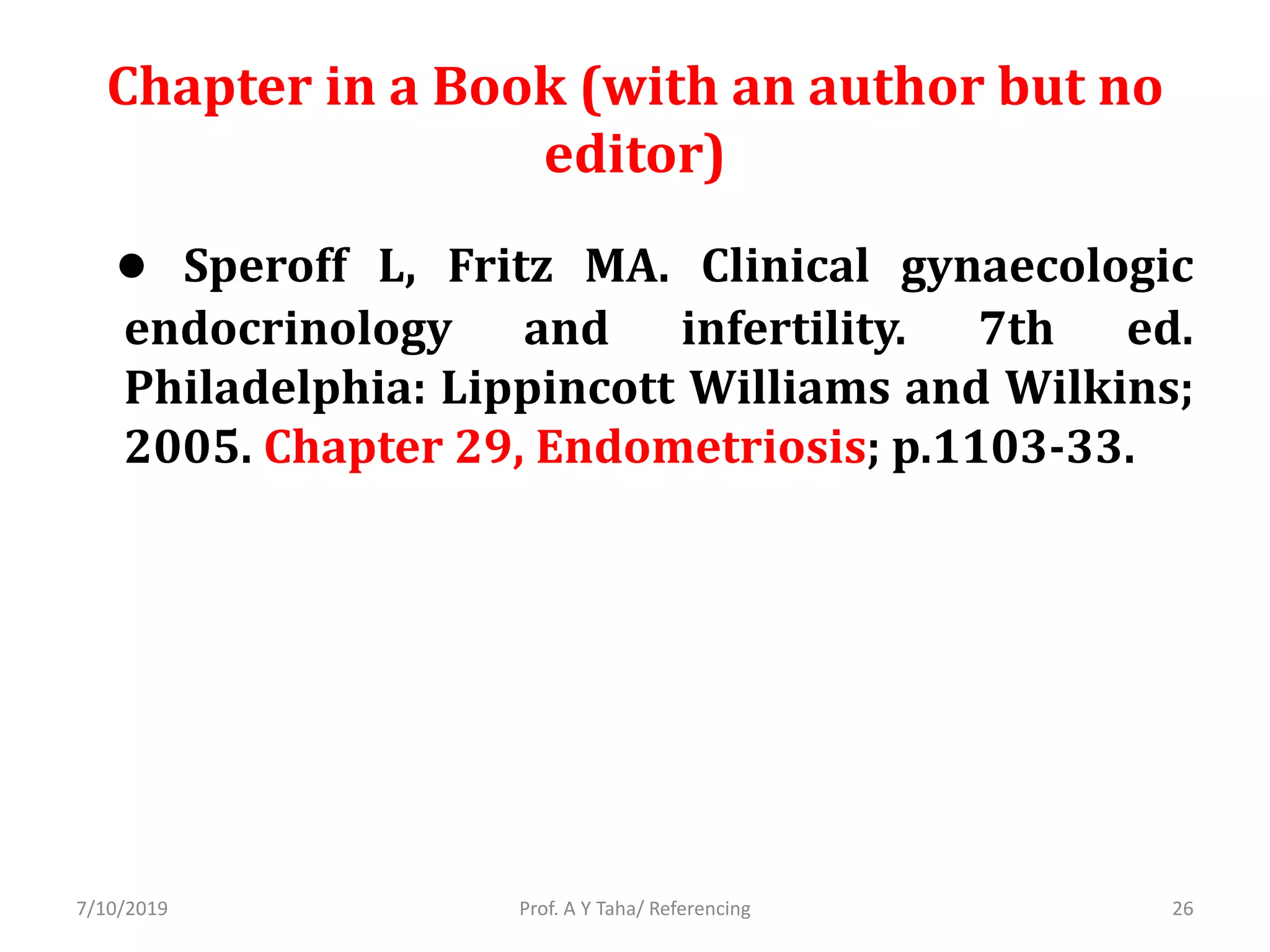 Chapter in a Book (with an author but no
editor)
● Speroff L, Fritz MA. Clinical gynaecologic
endocrinology and infertility. 7th ed.
Philadelphia: Lippincott Williams and Wilkins;
2005. Chapter 29, Endometriosis; p.1103-33.
Prof. A Y Taha/ Referencing7/10/2019 26
 