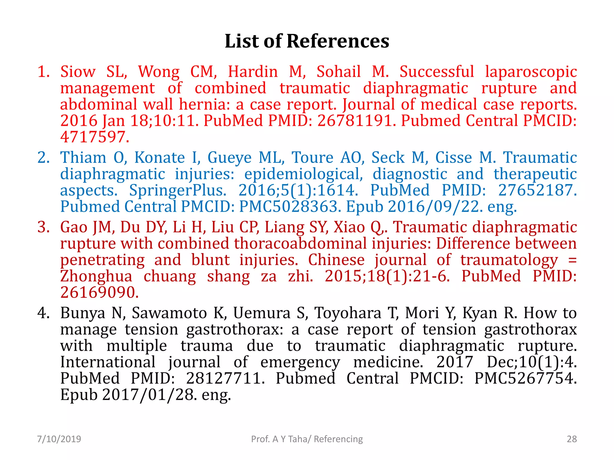List of References
1. Siow SL, Wong CM, Hardin M, Sohail M. Successful laparoscopic
management of combined traumatic diaphragmatic rupture and
abdominal wall hernia: a case report. Journal of medical case reports.
2016 Jan 18;10:11. PubMed PMID: 26781191. Pubmed Central PMCID:
4717597.
2. Thiam O, Konate I, Gueye ML, Toure AO, Seck M, Cisse M. Traumatic
diaphragmatic injuries: epidemiological, diagnostic and therapeutic
aspects. SpringerPlus. 2016;5(1):1614. PubMed PMID: 27652187.
Pubmed Central PMCID: PMC5028363. Epub 2016/09/22. eng.
3. Gao JM, Du DY, Li H, Liu CP, Liang SY, Xiao Q,. Traumatic diaphragmatic
rupture with combined thoracoabdominal injuries: Difference between
penetrating and blunt injuries. Chinese journal of traumatology =
Zhonghua chuang shang za zhi. 2015;18(1):21-6. PubMed PMID:
26169090.
4. Bunya N, Sawamoto K, Uemura S, Toyohara T, Mori Y, Kyan R. How to
manage tension gastrothorax: a case report of tension gastrothorax
with multiple trauma due to traumatic diaphragmatic rupture.
International journal of emergency medicine. 2017 Dec;10(1):4.
PubMed PMID: 28127711. Pubmed Central PMCID: PMC5267754.
Epub 2017/01/28. eng.
Prof. A Y Taha/ Referencing7/10/2019 28
 