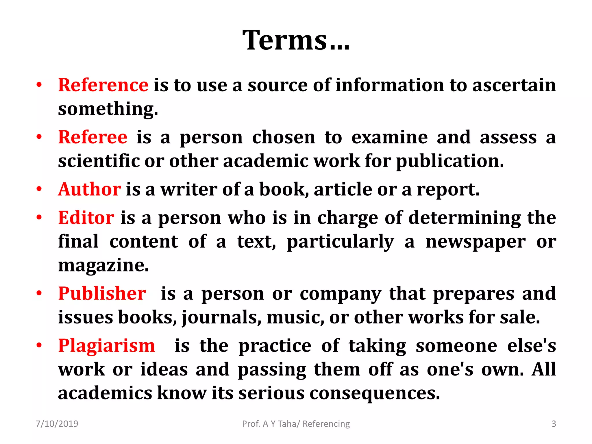Terms…
• Reference is to use a source of information to ascertain
something.
• Referee is a person chosen to examine and assess a
scientific or other academic work for publication.
• Author is a writer of a book, article or a report.
• Editor is a person who is in charge of determining the
final content of a text, particularly a newspaper or
magazine.
• Publisher is a person or company that prepares and
issues books, journals, music, or other works for sale.
• Plagiarism is the practice of taking someone else's
work or ideas and passing them off as one's own. All
academics know its serious consequences.
Prof. A Y Taha/ Referencing7/10/2019 3
 