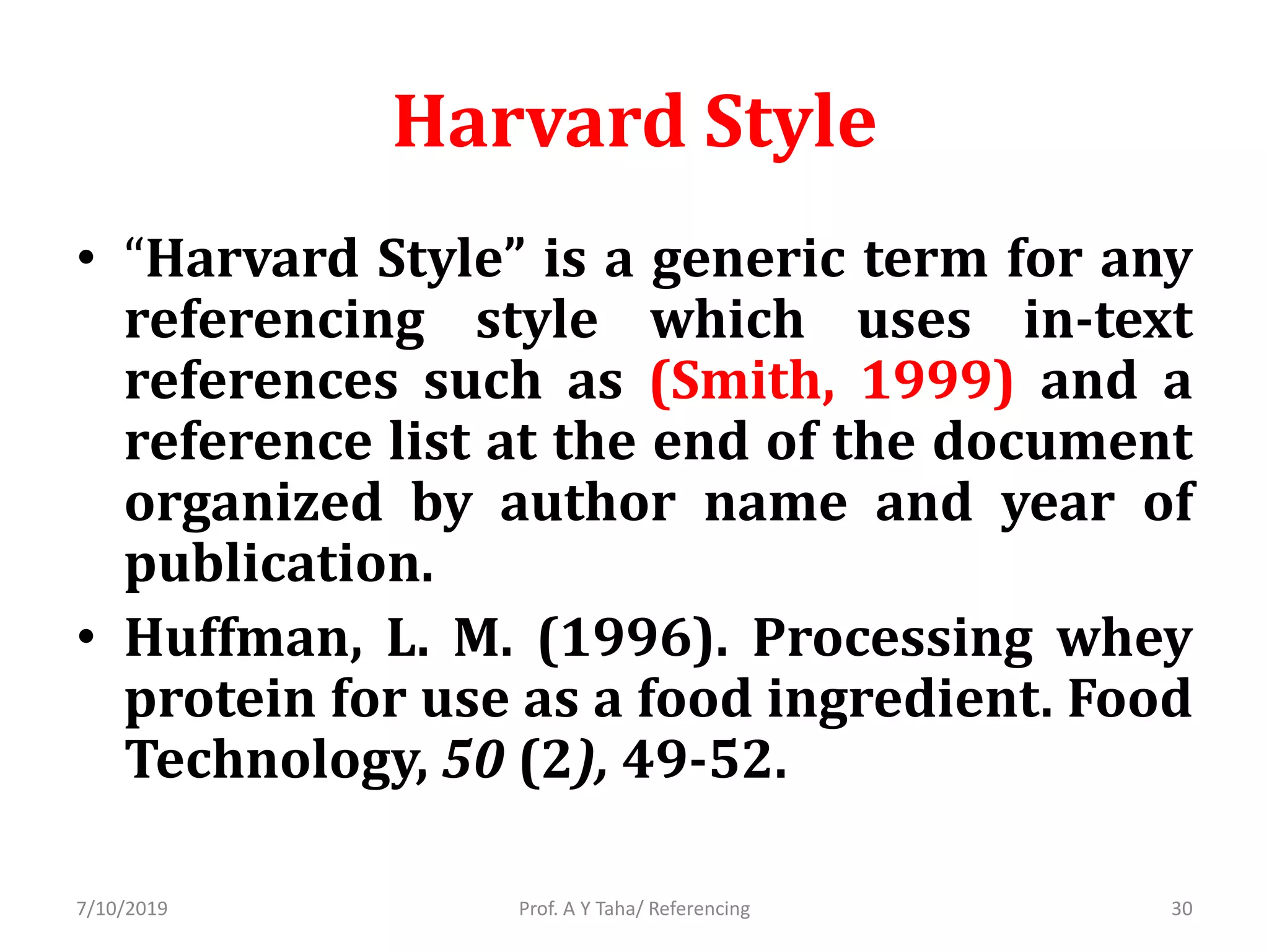 Harvard Style
• “Harvard Style” is a generic term for any
referencing style which uses in-text
references such as (Smith, 1999) and a
reference list at the end of the document
organized by author name and year of
publication.
• Huffman, L. M. (1996). Processing whey
protein for use as a food ingredient. Food
Technology, 50 (2), 49-52.
Prof. A Y Taha/ Referencing7/10/2019 30
 