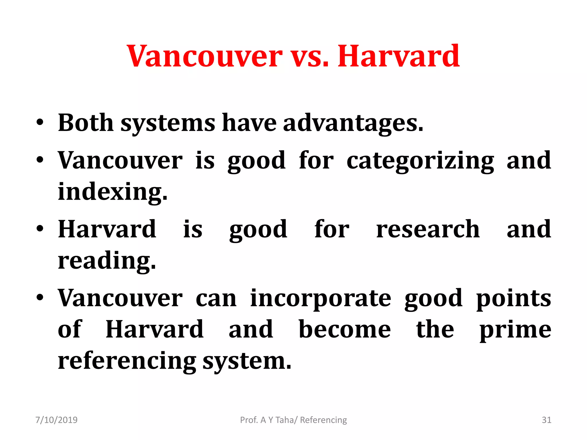 Vancouver vs. Harvard
• Both systems have advantages.
• Vancouver is good for categorizing and
indexing.
• Harvard is good for research and
reading.
• Vancouver can incorporate good points
of Harvard and become the prime
referencing system.
Prof. A Y Taha/ Referencing7/10/2019 31
 