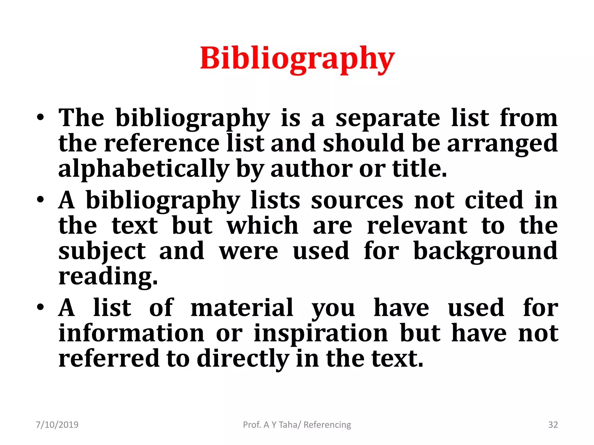 Bibliography
• The bibliography is a separate list from
the reference list and should be arranged
alphabetically by author or title.
• A bibliography lists sources not cited in
the text but which are relevant to the
subject and were used for background
reading.
• A list of material you have used for
information or inspiration but have not
referred to directly in the text.
Prof. A Y Taha/ Referencing7/10/2019 32
 