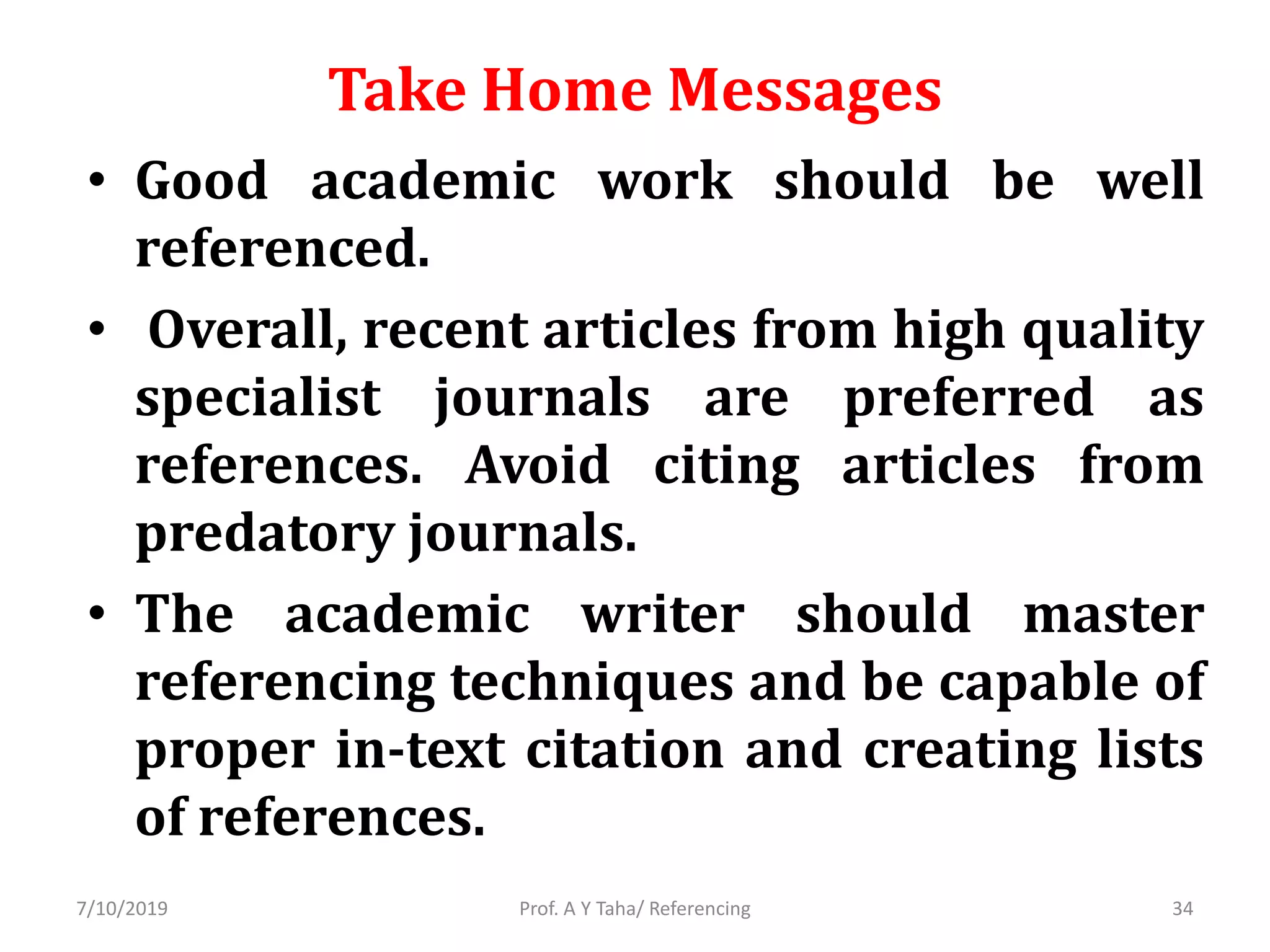 Take Home Messages
• Good academic work should be well
referenced.
• Overall, recent articles from high quality
specialist journals are preferred as
references. Avoid citing articles from
predatory journals.
• The academic writer should master
referencing techniques and be capable of
proper in-text citation and creating lists
of references.
Prof. A Y Taha/ Referencing7/10/2019 34
 