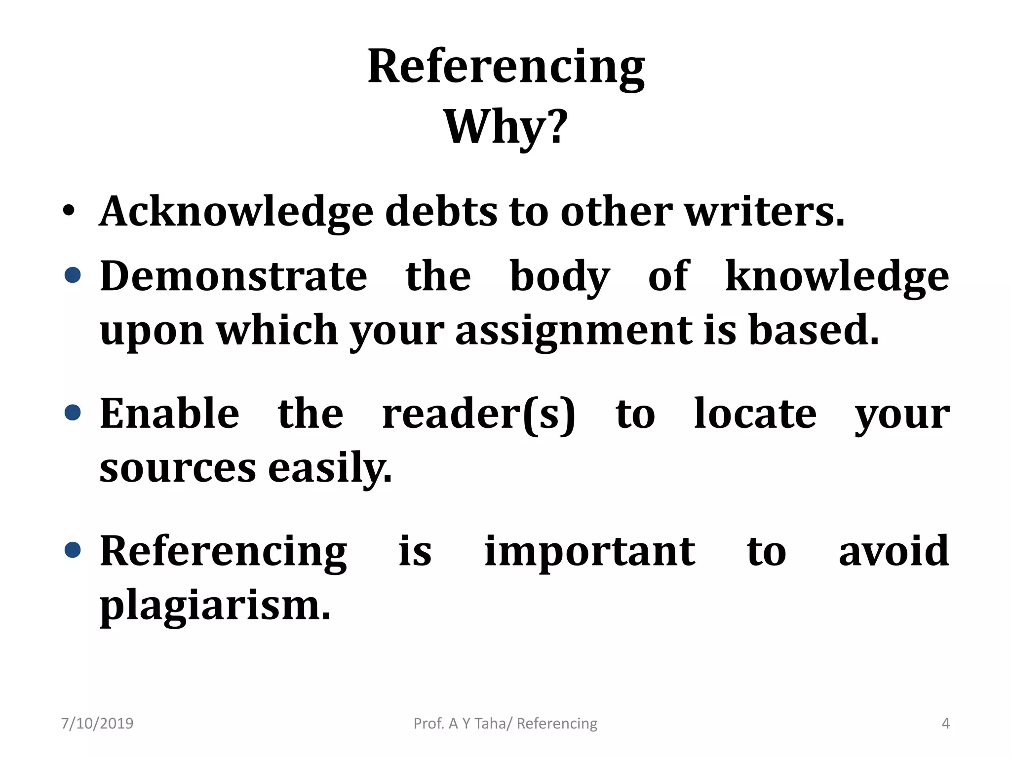 Referencing
Why?
• Acknowledge debts to other writers.
• Demonstrate the body of knowledge
upon which your assignment is based.
• Enable the reader(s) to locate your
sources easily.
• Referencing is important to avoid
plagiarism.
Prof. A Y Taha/ Referencing7/10/2019 4
 