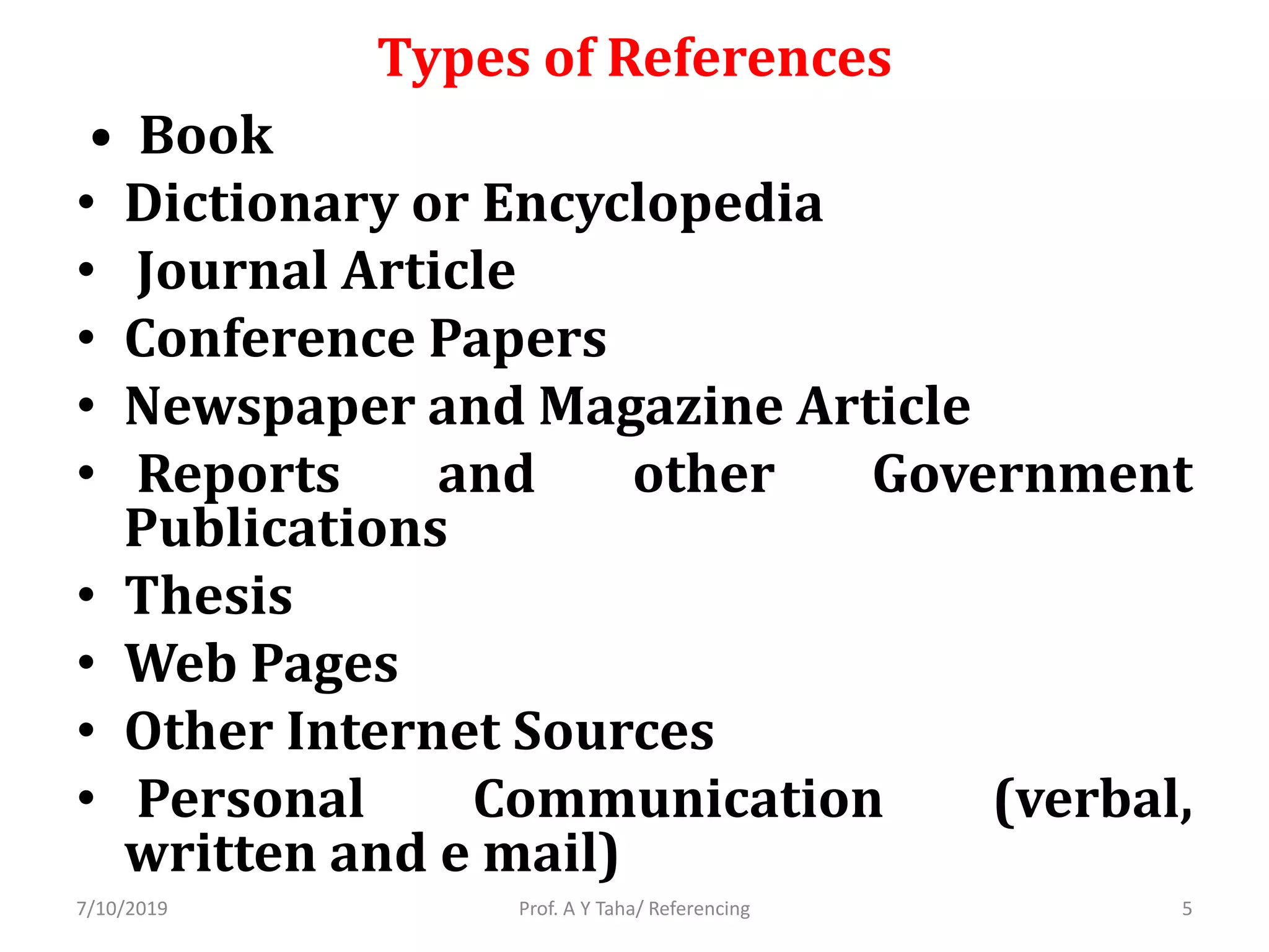 Types of References
• Book
• Dictionary or Encyclopedia
• Journal Article
• Conference Papers
• Newspaper and Magazine Article
• Reports and other Government
Publications
• Thesis
• Web Pages
• Other Internet Sources
• Personal Communication (verbal,
written and e mail)
Prof. A Y Taha/ Referencing7/10/2019 5
 