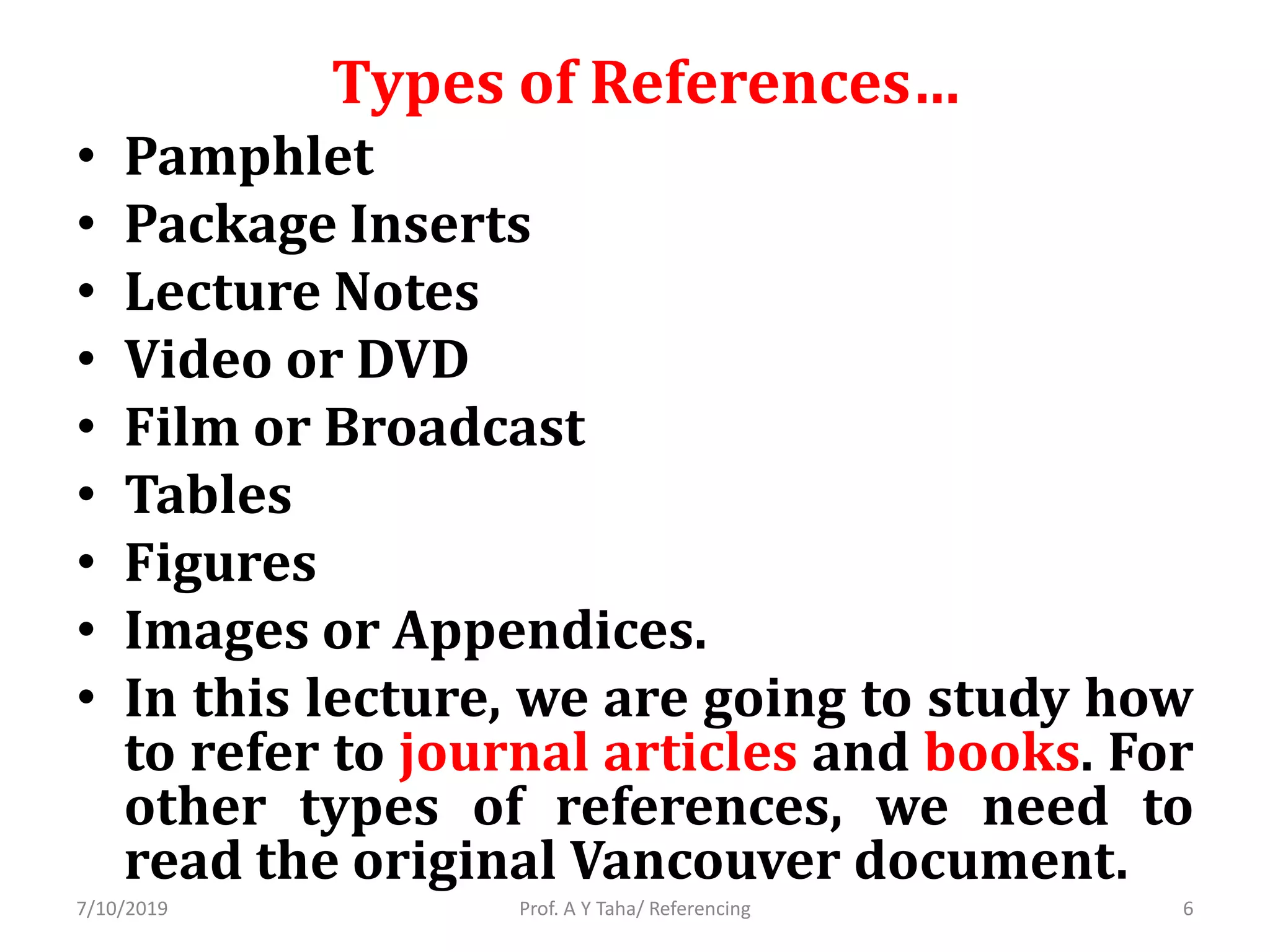 Types of References…
• Pamphlet
• Package Inserts
• Lecture Notes
• Video or DVD
• Film or Broadcast
• Tables
• Figures
• Images or Appendices.
• In this lecture, we are going to study how
to refer to journal articles and books. For
other types of references, we need to
read the original Vancouver document.
Prof. A Y Taha/ Referencing7/10/2019 6
 