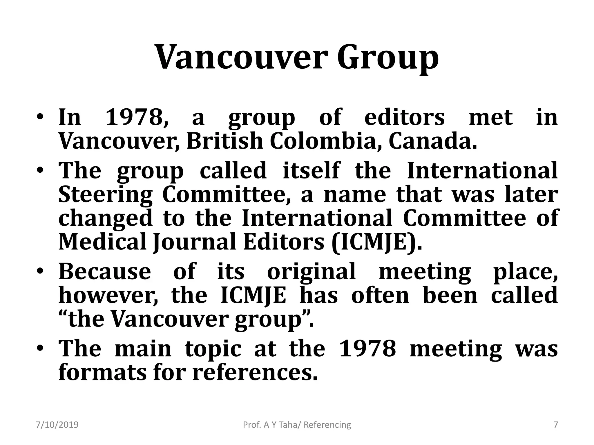 Vancouver Group
• In 1978, a group of editors met in
Vancouver, British Colombia, Canada.
• The group called itself the International
Steering Committee, a name that was later
changed to the International Committee of
Medical Journal Editors (ICMJE).
• Because of its original meeting place,
however, the ICMJE has often been called
“the Vancouver group”.
• The main topic at the 1978 meeting was
formats for references.
Prof. A Y Taha/ Referencing7/10/2019 7
 