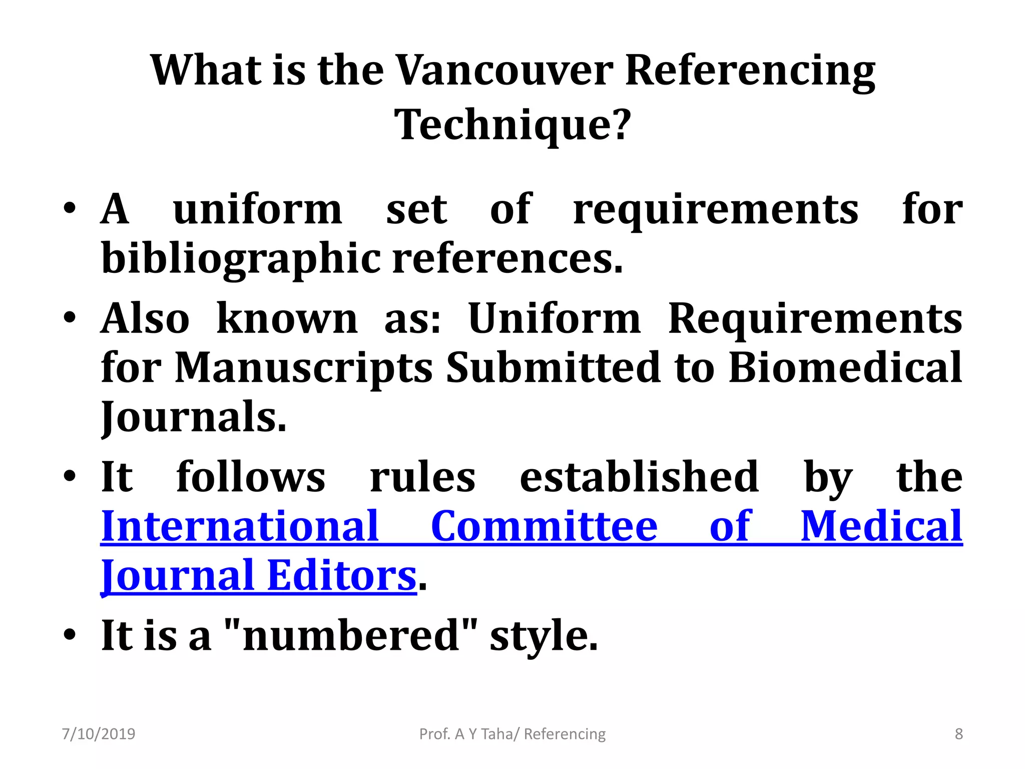 What is the Vancouver Referencing
Technique?
• A uniform set of requirements for
bibliographic references.
• Also known as: Uniform Requirements
for Manuscripts Submitted to Biomedical
Journals.
• It follows rules established by the
International Committee of Medical
Journal Editors.
• It is a "numbered" style.
Prof. A Y Taha/ Referencing7/10/2019 8
 