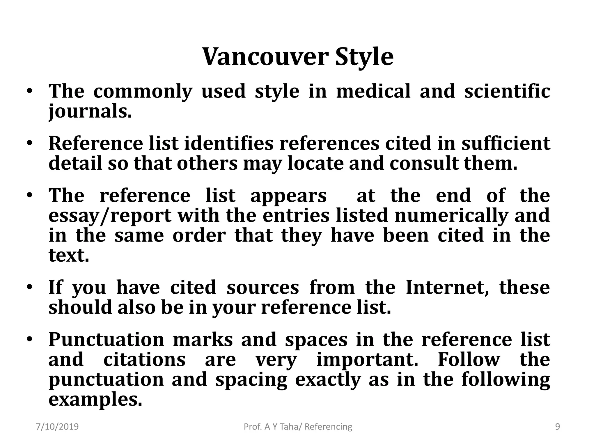 Vancouver Style
• The commonly used style in medical and scientific
journals.
• Reference list identifies references cited in sufficient
detail so that others may locate and consult them.
• The reference list appears at the end of the
essay/report with the entries listed numerically and
in the same order that they have been cited in the
text.
• If you have cited sources from the Internet, these
should also be in your reference list.
• Punctuation marks and spaces in the reference list
and citations are very important. Follow the
punctuation and spacing exactly as in the following
examples.
Prof. A Y Taha/ Referencing7/10/2019 9
 