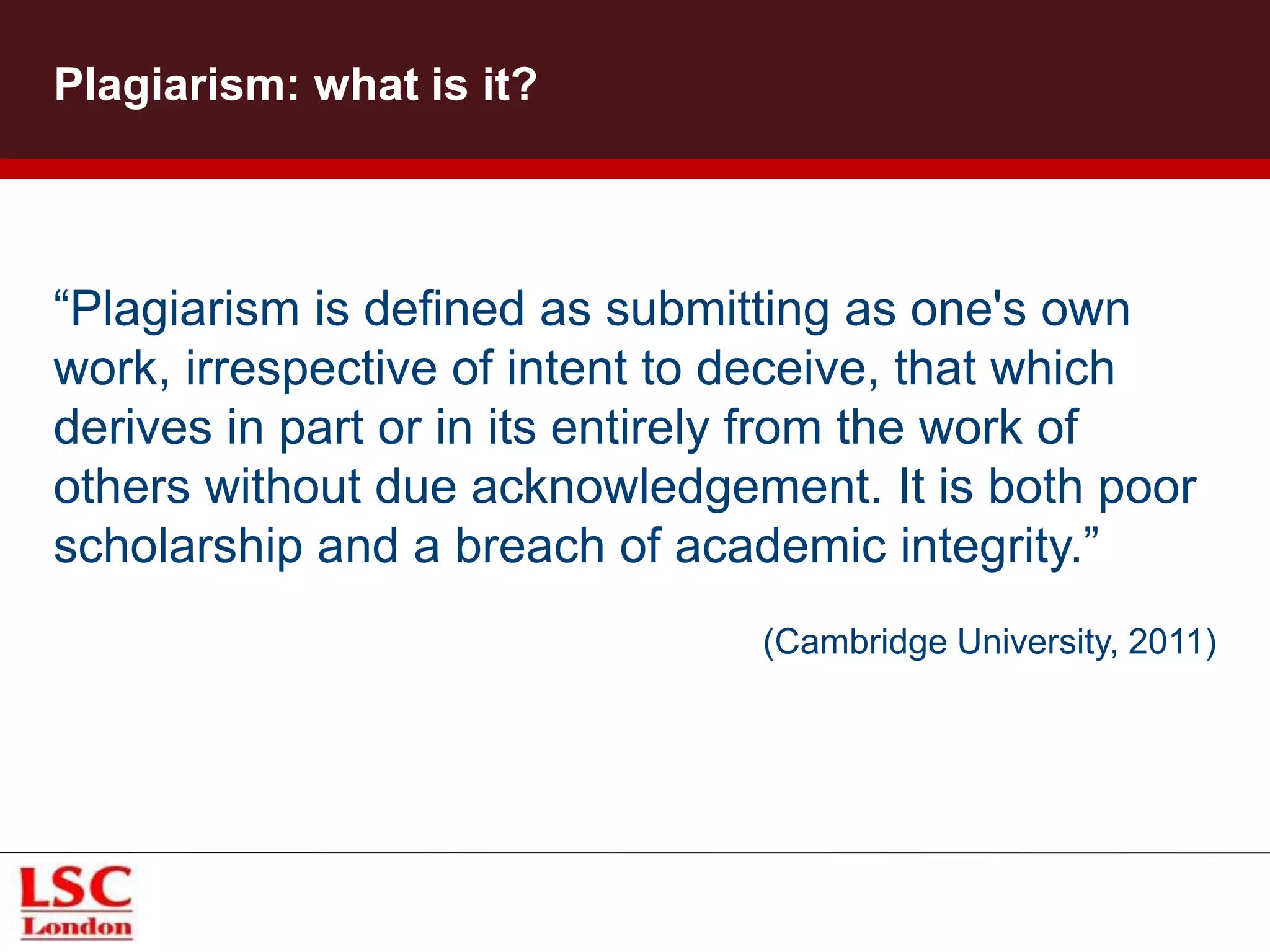 Plagiarism: what is it?
“Plagiarism is defined as submitting as one's own
work, irrespective of intent to deceive, that which
derives in part or in its entirely from the work of
others without due acknowledgement. It is both poor
scholarship and a breach of academic integrity.”
(Cambridge University, 2011)
 
