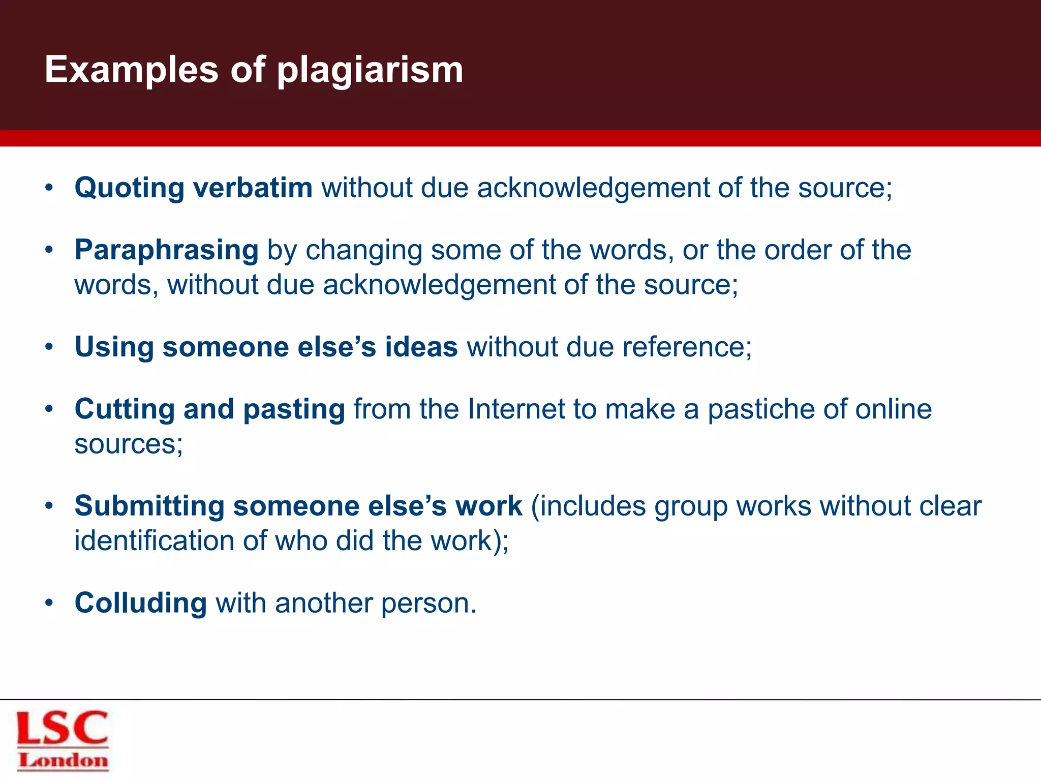 Examples of plagiarism
• Quoting verbatim without due acknowledgement of the source;
• Paraphrasing by changing some of the words, or the order of the
words, without due acknowledgement of the source;
• Using someone else’s ideas without due reference;
• Cutting and pasting from the Internet to make a pastiche of online
sources;
• Submitting someone else’s work (includes group works without clear
identification of who did the work);
• Colluding with another person.
 