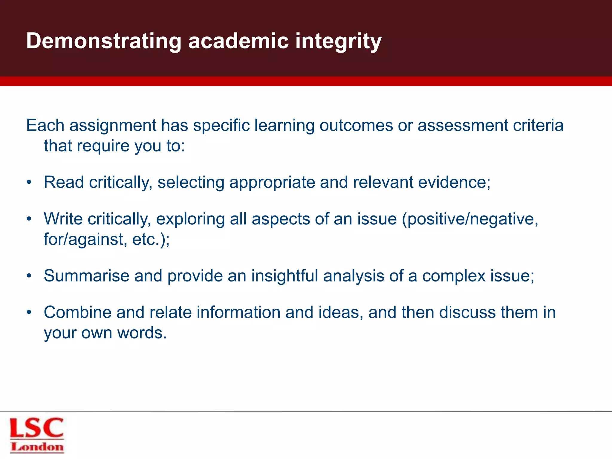 Each assignment has specific learning outcomes or assessment criteria
that require you to:
• Read critically, selecting appropriate and relevant evidence;
• Write critically, exploring all aspects of an issue (positive/negative,
for/against, etc.);
• Summarise and provide an insightful analysis of a complex issue;
• Combine and relate information and ideas, and then discuss them in
your own words.
Demonstrating academic integrity
 