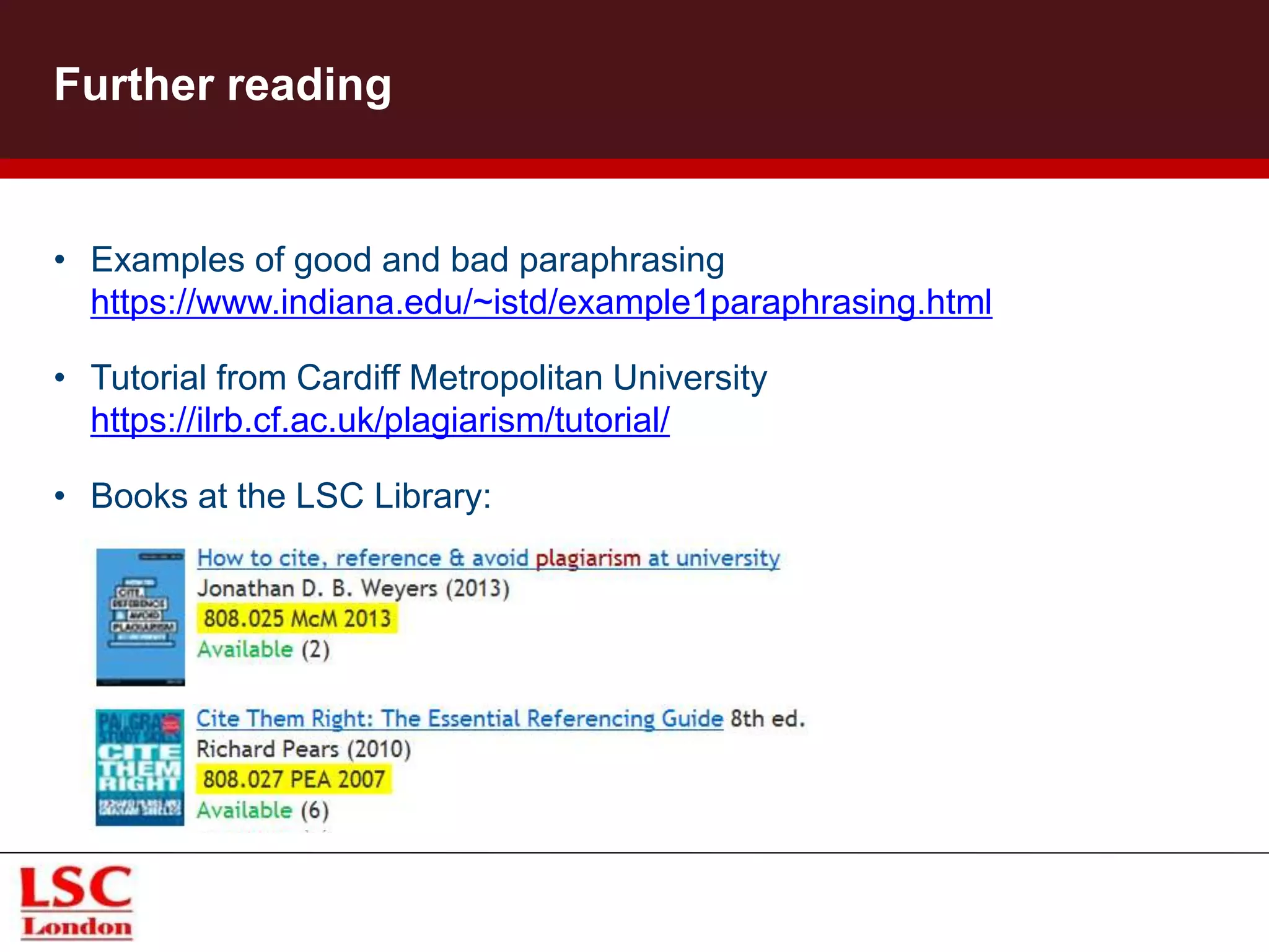 • Examples of good and bad paraphrasing
https://www.indiana.edu/~istd/example1paraphrasing.html
• Tutorial from Cardiff Metropolitan University
https://ilrb.cf.ac.uk/plagiarism/tutorial/
• Books at the LSC Library:
Further reading
 