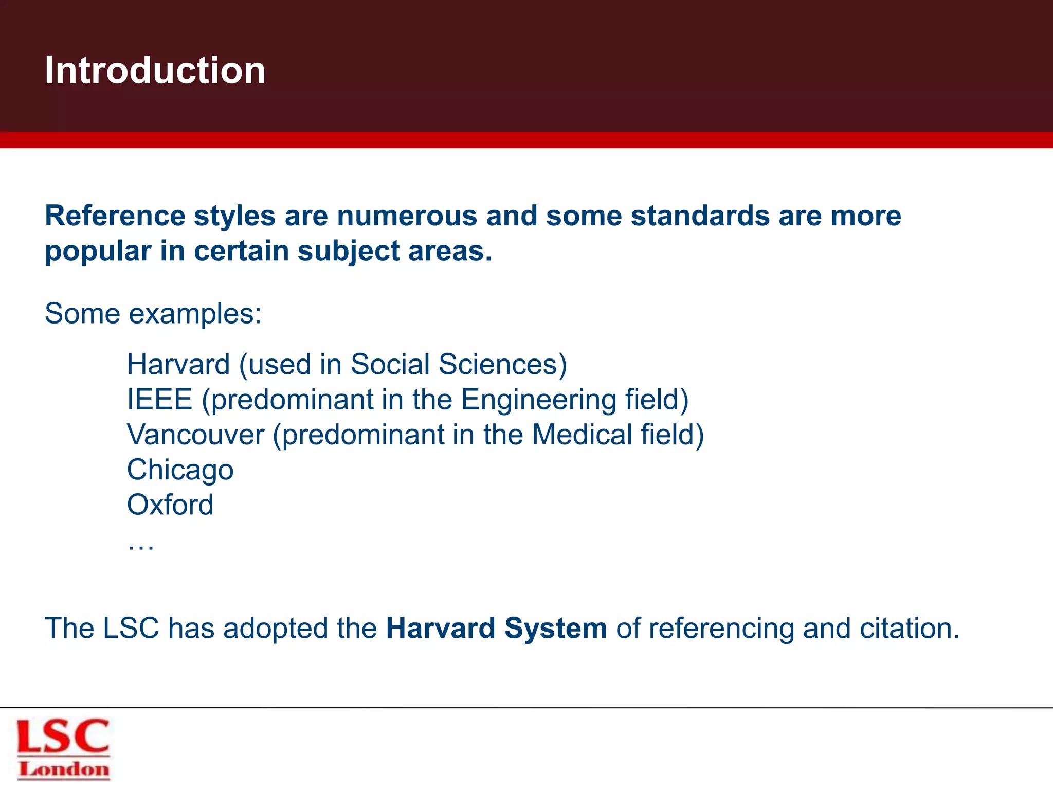 Introduction
Reference styles are numerous and some standards are more
popular in certain subject areas.
Some examples:
The LSC has adopted the Harvard System of referencing and citation.
Harvard (used in Social Sciences)
IEEE (predominant in the Engineering field)
Vancouver (predominant in the Medical field)
Chicago
Oxford
…
 