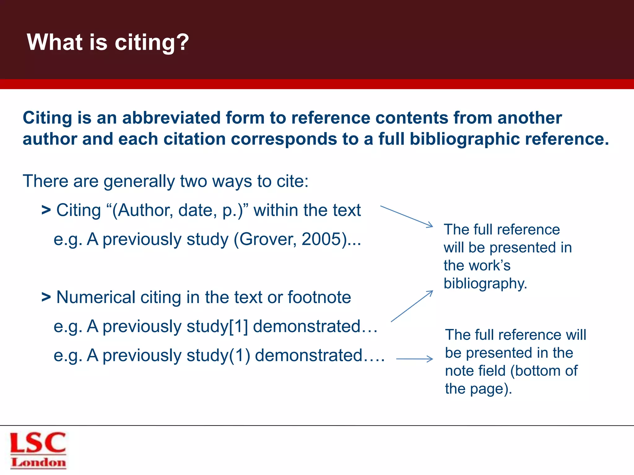Citing is an abbreviated form to reference contents from another
author and each citation corresponds to a full bibliographic reference.
There are generally two ways to cite:
> Citing “(Author, date, p.)” within the text
e.g. A previously study (Grover, 2005)...
> Numerical citing in the text or footnote
e.g. A previously study[1] demonstrated…
e.g. A previously study(1) demonstrated….
Library and Information Service
What is citing?
The full reference
will be presented in
the work’s
bibliography.
The full reference will
be presented in the
note field (bottom of
the page).
 