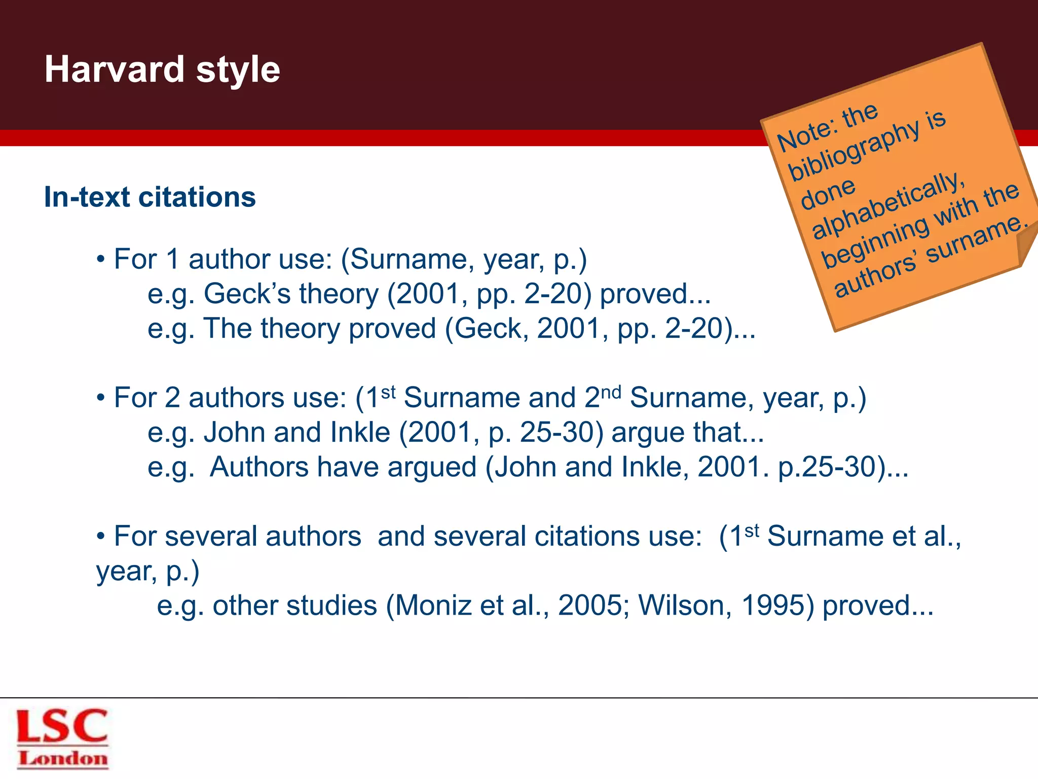 Harvard style
In-text citations
• For 1 author use: (Surname, year, p.)
e.g. Geck’s theory (2001, pp. 2-20) proved...
e.g. The theory proved (Geck, 2001, pp. 2-20)...
• For 2 authors use: (1st Surname and 2nd Surname, year, p.)
e.g. John and Inkle (2001, p. 25-30) argue that...
e.g. Authors have argued (John and Inkle, 2001. p.25-30)...
• For several authors and several citations use: (1st Surname et al.,
year, p.)
e.g. other studies (Moniz et al., 2005; Wilson, 1995) proved...
 